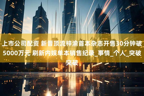 上市公司配资 新晋顶流梓渝首本杂志开售30分钟破5000万元 刷新内娱单本销售纪录_事情_个人_突破