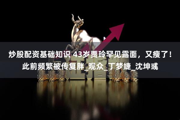 炒股配资基础知识 43岁贾玲罕见露面，又瘦了！此前频繁被传复胖_观众_丁梦婕_沈坤彧