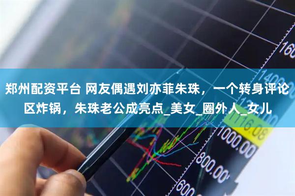 郑州配资平台 网友偶遇刘亦菲朱珠，一个转身评论区炸锅，朱珠老公成亮点_美女_圈外人_女儿