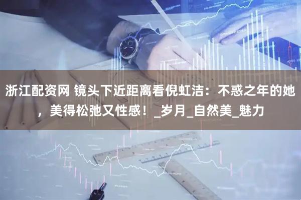 浙江配资网 镜头下近距离看倪虹洁：不惑之年的她，美得松弛又性感！_岁月_自然美_魅力