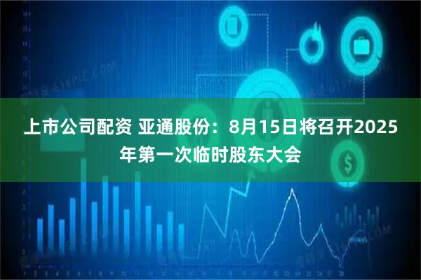 上市公司配资 亚通股份：8月15日将召开2025年第一次临时股东大会
