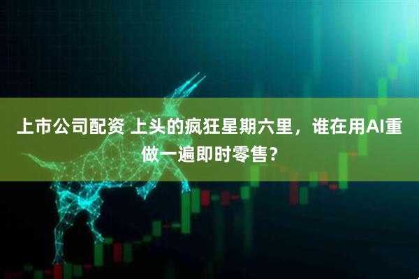 上市公司配资 上头的疯狂星期六里，谁在用AI重做一遍即时零售？