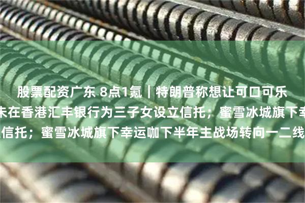 股票配资广东 8点1氪｜特朗普称想让可口可乐配方改回蔗糖；宗庆后未在香港汇丰银行为三子女设立信托；蜜雪冰城旗下幸运咖下半年主战场转向一二线城市