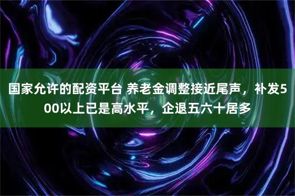 国家允许的配资平台 养老金调整接近尾声，补发500以上已是高水平，企退五六十居多