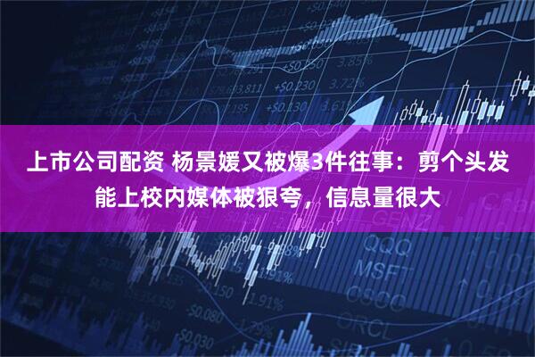 上市公司配资 杨景媛又被爆3件往事：剪个头发能上校内媒体被狠夸，信息量很大