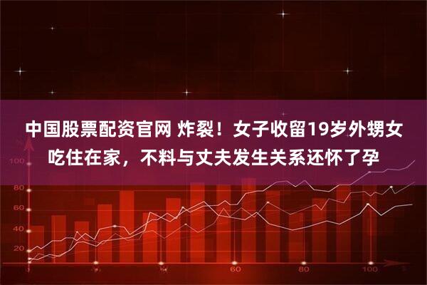 中国股票配资官网 炸裂！女子收留19岁外甥女吃住在家，不料与丈夫发生关系还怀了孕