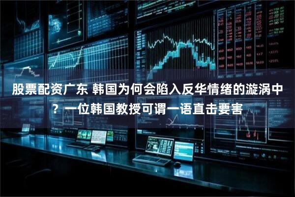 股票配资广东 韩国为何会陷入反华情绪的漩涡中？一位韩国教授可谓一语直击要害
