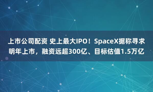 上市公司配资 史上最大IPO！SpaceX据称寻求明年上市，融资远超300亿、目标估值1.5万亿